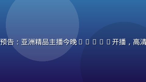 性导航直播预告：亚洲精品主播今晚20:00开播，高清互动直播间